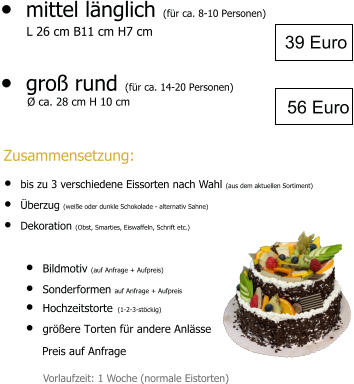 •	mittel länglich (für ca. 8-10 Personen)        L 26 cm B11 cm H7 cm  •	groß rund (für ca. 14-20 Personen)   •	Bildmotiv (auf Anfrage + Aufpreis) •	Sonderformen auf Anfrage + Aufpreis •	Hochzeitstorte (1-2-3-stöckig) •	größere Torten für andere Anlässe  Preis auf Anfrage 39 Euro Vorlaufzeit: 1 Woche (normale Eistorten) 56 Euro  Ø ca. 28 cm H 10 cm  Zusammensetzung: •	bis zu 3 verschiedene Eissorten nach Wahl (aus dem aktuellen Sortiment) •	Überzug (weiße oder dunkle Schokolade - alternativ Sahne) •	Dekoration (Obst, Smarties, Eiswaffeln, Schrift etc.)