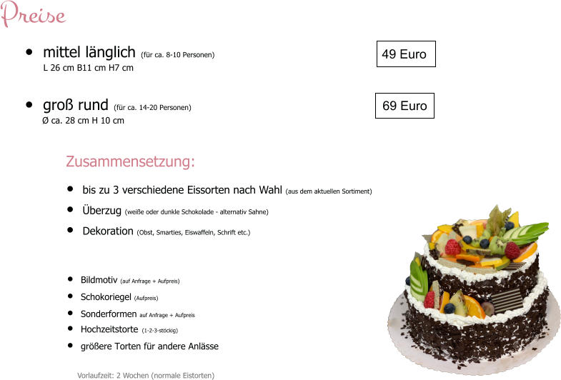 •	mittel länglich (für ca. 8-10 Personen)        L 26 cm B11 cm H7 cm  •	groß rund (für ca. 14-20 Personen)   •	Bildmotiv (auf Anfrage + Aufpreis) •	Schokoriegel (Aufpreis) •	Sonderformen auf Anfrage + Aufpreis •	Hochzeitstorte (1-2-3-stöckig) •	größere Torten für andere Anlässe  49 Euro Vorlaufzeit: 2 Wochen (normale Eistorten) 69 Euro Preise Zusammensetzung: •	bis zu 3 verschiedene Eissorten nach Wahl (aus dem aktuellen Sortiment) •	Überzug (weiße oder dunkle Schokolade - alternativ Sahne) •	Dekoration (Obst, Smarties, Eiswaffeln, Schrift etc.)   Ø ca. 28 cm H 10 cm