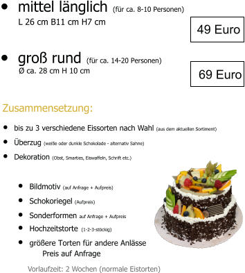 •	mittel länglich (für ca. 8-10 Personen)        L 26 cm B11 cm H7 cm  •	groß rund (für ca. 14-20 Personen)   •	Bildmotiv (auf Anfrage + Aufpreis) •	Schokoriegel (Aufpreis) •	Sonderformen auf Anfrage + Aufpreis •	Hochzeitstorte (1-2-3-stöckig) •	größere Torten für andere Anlässe  Preis auf Anfrage 49 Euro Vorlaufzeit: 2 Wochen (normale Eistorten) 69 Euro  Ø ca. 28 cm H 10 cm  Zusammensetzung: •	bis zu 3 verschiedene Eissorten nach Wahl (aus dem aktuellen Sortiment) •	Überzug (weiße oder dunkle Schokolade - alternativ Sahne) •	Dekoration (Obst, Smarties, Eiswaffeln, Schrift etc.)